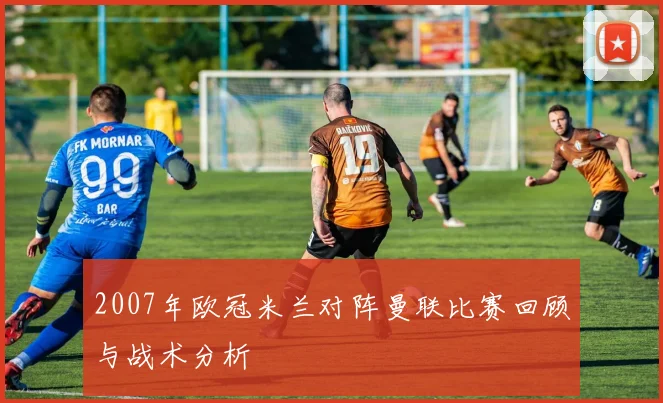 2007年欧冠米兰对阵曼联比赛回顾与战术分析