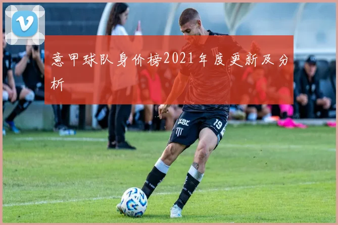 意甲球队身价榜2021年度更新及分析