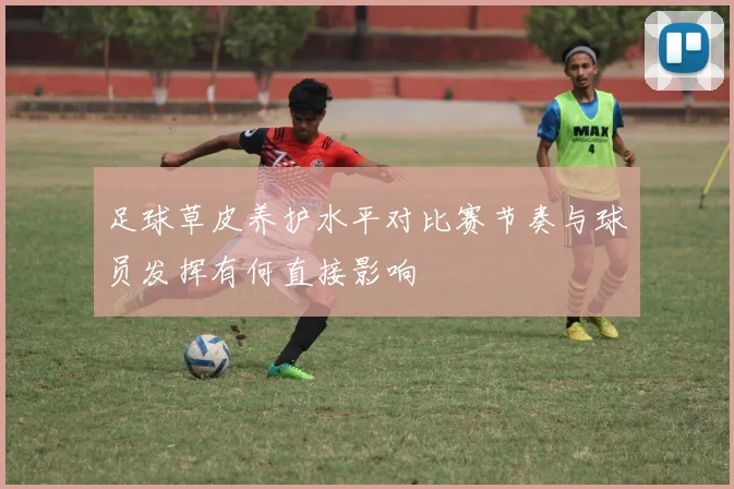 足球草皮养护水平对比赛节奏与球员发挥有何直接影响